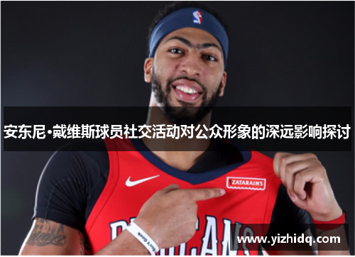 安东尼·戴维斯球员社交活动对公众形象的深远影响探讨