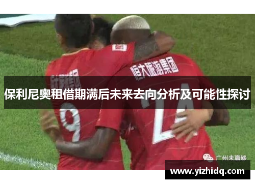 保利尼奥租借期满后未来去向分析及可能性探讨